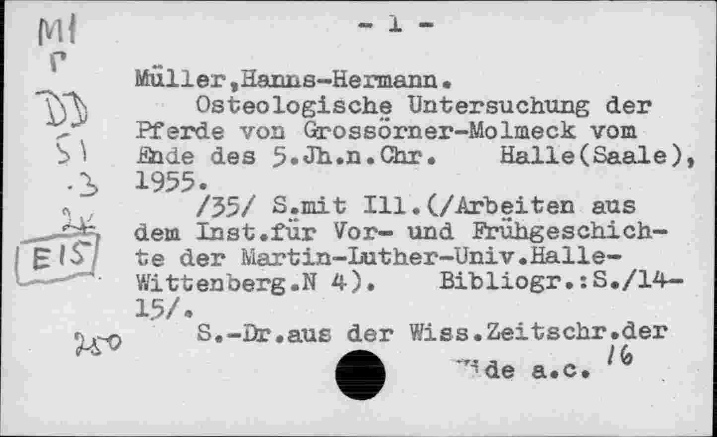 ﻿Ml г
Muller, Hanns-Hermann•
Os teologische Untersuchung der Pferde von Grossörner-Molmeck vom

lihde des 5»Jh.n.Chr. Halle (Saale), 1955.
/55/ S.mit Ill.(/Arbeiten aus dem Inst.für Vor- und Frühgeschichte der Martin-Luther-Univ.Halle-Witt enberg.N 4).	Bibliogr•:S./14-
15/.
S.-Br.aus der Wiss.Zeitschr.der